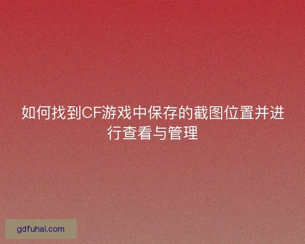 如何找到CF游戏中保存的截图位置并进行查看与管理 如何找到CF游戏中保存的截图位置并进行查看与管理