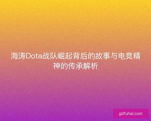 海涛Dota战队崛起背后的故事与电竞精神的传承解析