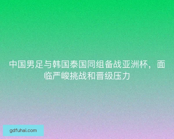 中国男足与韩国泰国同组备战亚洲杯，面临严峻挑战和晋级压力