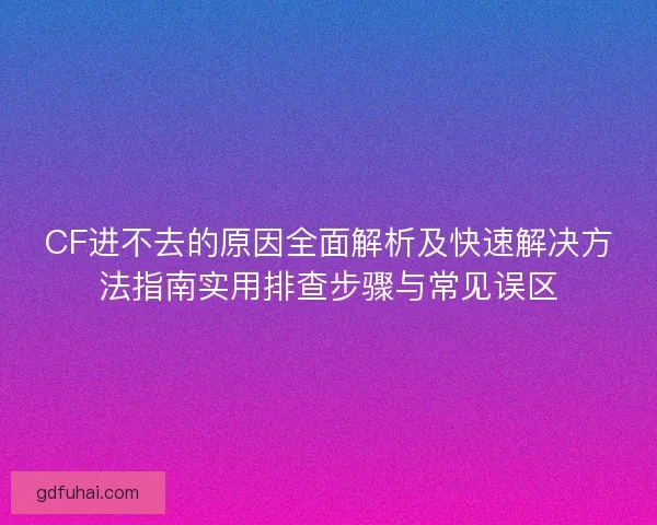 CF进不去的原因全面解析及快速解决方法指南实用排查步骤与常见误区 CF进不去的原因全面解析及快速解决方法指南实用排查步骤与常见误区