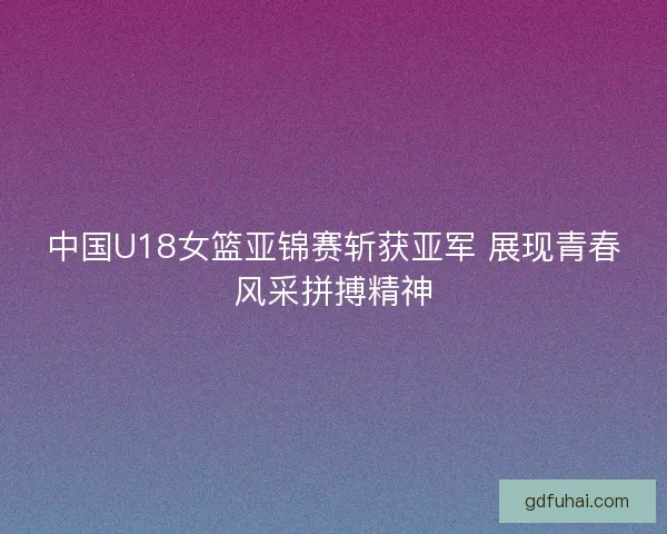 中国U18女篮亚锦赛斩获亚军 展现青春风采拼搏精神