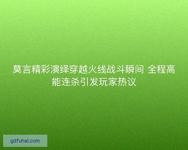 莫言精彩演绎穿越火线战斗瞬间 全程高能连杀引发玩家热议