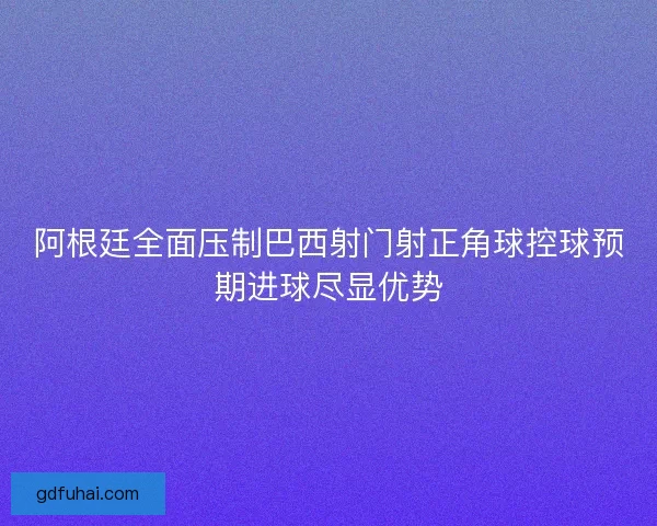 阿根廷全面压制巴西射门射正角球控球预期进球尽显优势