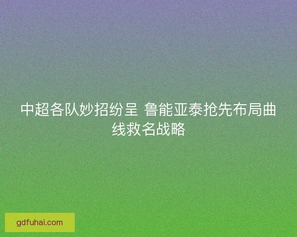 中超各队妙招纷呈 鲁能亚泰抢先布局曲线救名战略
