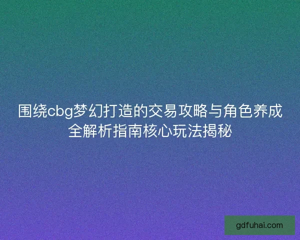 围绕cbg梦幻打造的交易攻略与角色养成全解析指南核心玩法揭秘