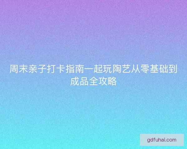 周末亲子打卡指南一起玩陶艺从零基础到成品全攻略