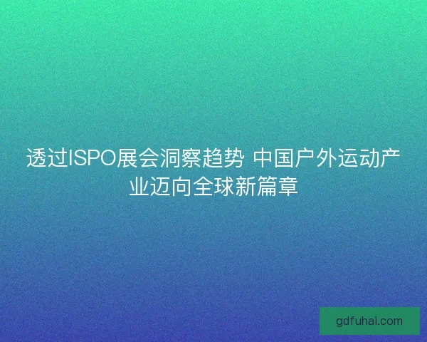 透过ISPO展会洞察趋势 中国户外运动产业迈向全球新篇章 透过ISPO展会洞察趋势 中国户外运动产业迈向全球新篇章