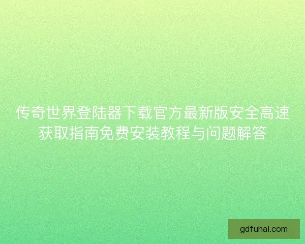 传奇世界登陆器下载官方最新版安全高速获取指南免费安装教程与问题解答