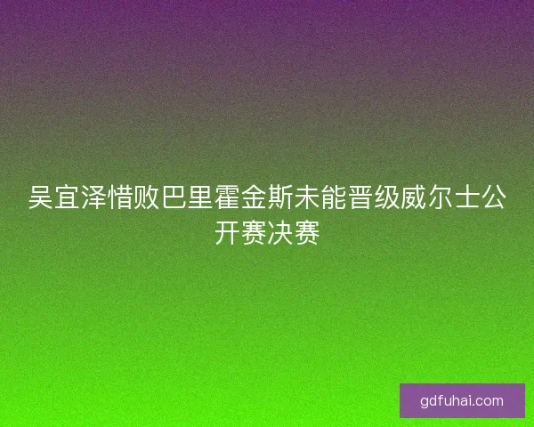 吴宜泽惜败巴里霍金斯未能晋级威尔士公开赛决赛 吴宜泽惜败巴里霍金斯未能晋级威尔士公开赛决赛
