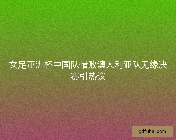 女足亚洲杯中国队惜败澳大利亚队无缘决赛引热议