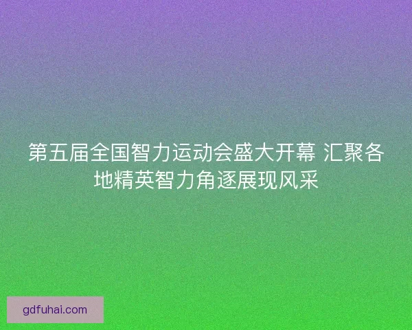 第五届全国智力运动会盛大开幕 汇聚各地精英智力角逐展现风采 第五届全国智力运动会盛大开幕 汇聚各地精英智力角逐展现风采
