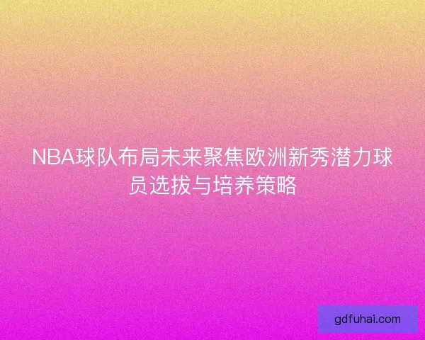 NBA球队布局未来聚焦欧洲新秀潜力球员选拔与培养策略