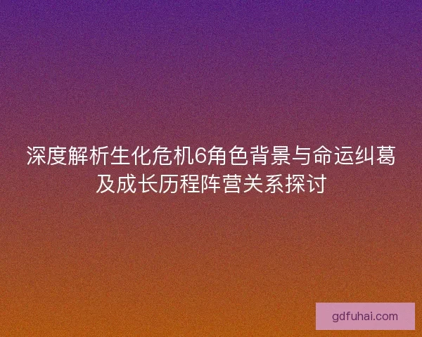 深度解析生化危机6角色背景与命运纠葛及成长历程阵营关系探讨 深度解析生化危机6角色背景与命运纠葛及成长历程阵营关系探讨