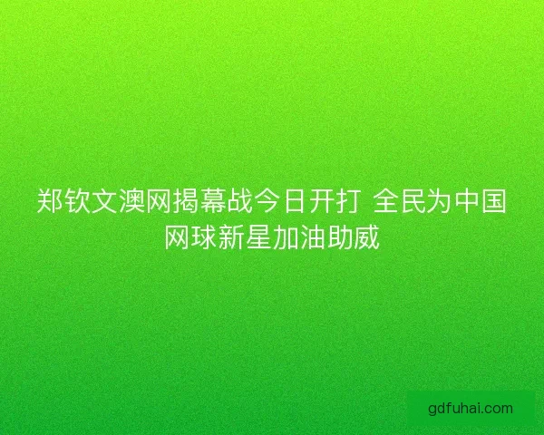 郑钦文澳网揭幕战今日开打 全民为中国网球新星加油助威 郑钦文澳网揭幕战今日开打 全民为中国网球新星加油助威