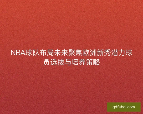 NBA球队布局未来聚焦欧洲新秀潜力球员选拔与培养策略