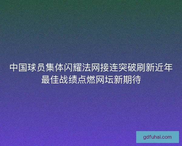 中国球员集体闪耀法网接连突破刷新近年最佳战绩点燃网坛新期待