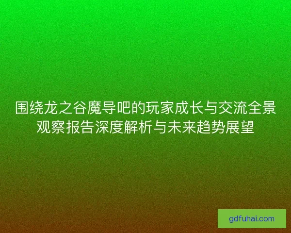 围绕龙之谷魔导吧的玩家成长与交流全景观察报告深度解析与未来趋势展望