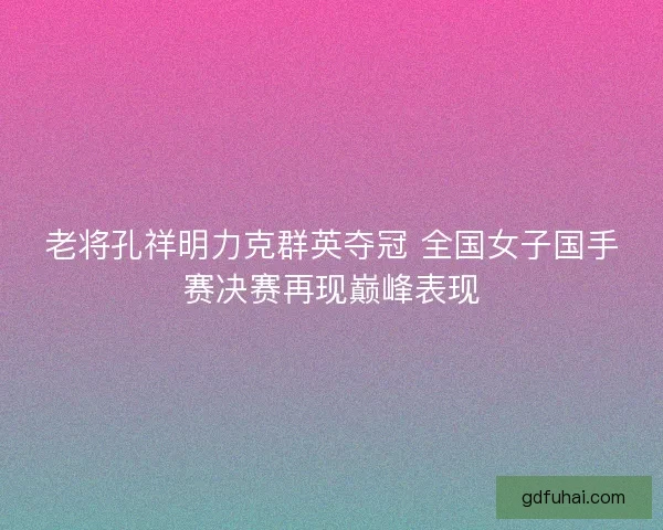 老将孔祥明力克群英夺冠 全国女子国手赛决赛再现巅峰表现