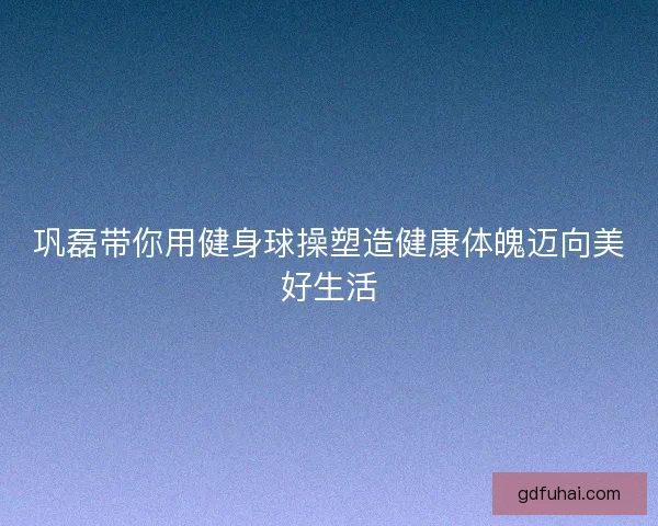 巩磊带你用健身球操塑造健康体魄迈向美好生活 巩磊带你用健身球操塑造健康体魄迈向美好生活