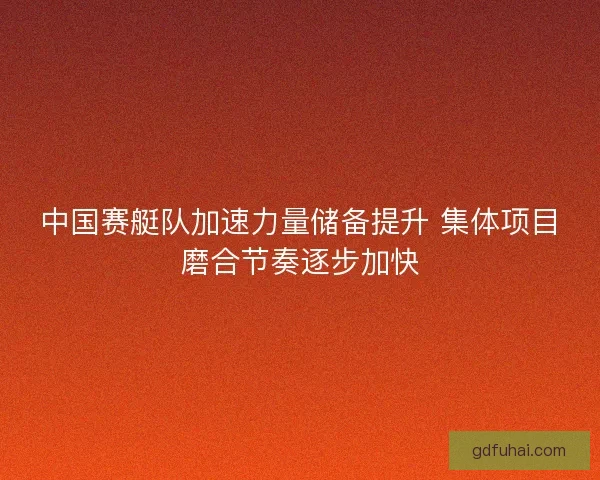 中国赛艇队加速力量储备提升 集体项目磨合节奏逐步加快 中国赛艇队加速力量储备提升 集体项目磨合节奏逐步加快