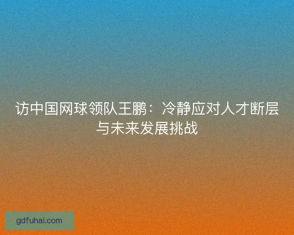 访中国网球领队王鹏:冷静应对人才断层与未来发展挑战 访中国网球领队王鹏:冷静应对人才断层与未来发展挑战