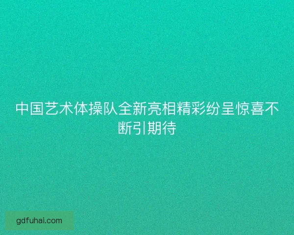 中国艺术体操队全新亮相精彩纷呈惊喜不断引期待 中国艺术体操队全新亮相精彩纷呈惊喜不断引期待