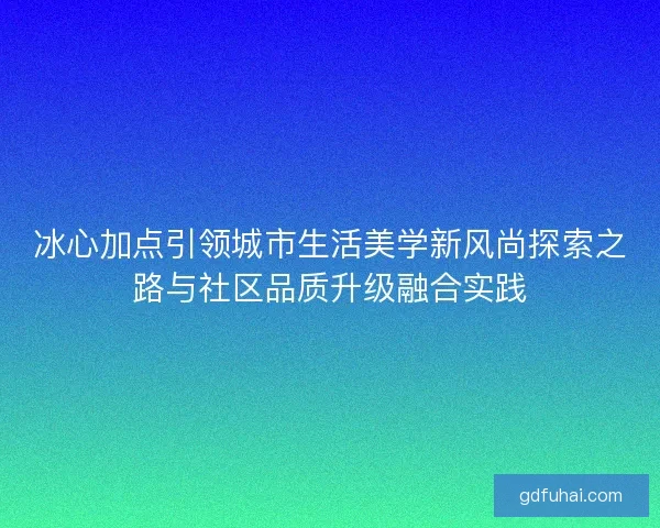 冰心加点引领城市生活美学新风尚探索之路与社区品质升级融合实践