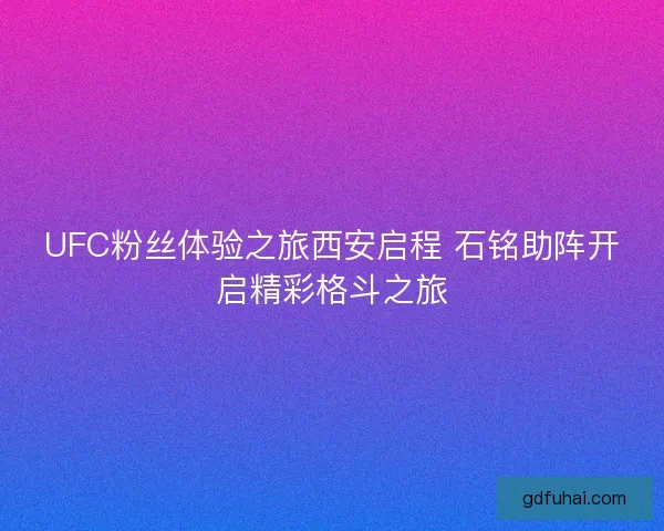 UFC粉丝体验之旅西安启程 石铭助阵开启精彩格斗之旅 UFC粉丝体验之旅西安启程 石铭助阵开启精彩格斗之旅