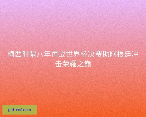 梅西时隔八年再战世界杯决赛助阿根廷冲击荣耀之巅
